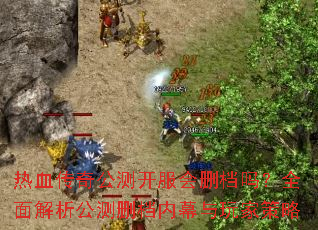 热血传奇公测开服会删档吗?全面解析公测删档内幕与玩家策略 热血传奇公测开服会删档吗?全面解析公测删档内幕与玩家策略