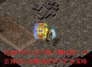热血传奇公测开服会删档吗?全面解析公测删档内幕与玩家策略 热血传奇公测开服会删档吗?全面解析公测删档内幕与玩家策略